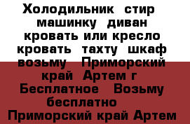 Холодильник, стир. машинку, диван-кровать или кресло-кровать, тахту, шкаф возьму - Приморский край, Артем г. Бесплатное » Возьму бесплатно   . Приморский край,Артем г.